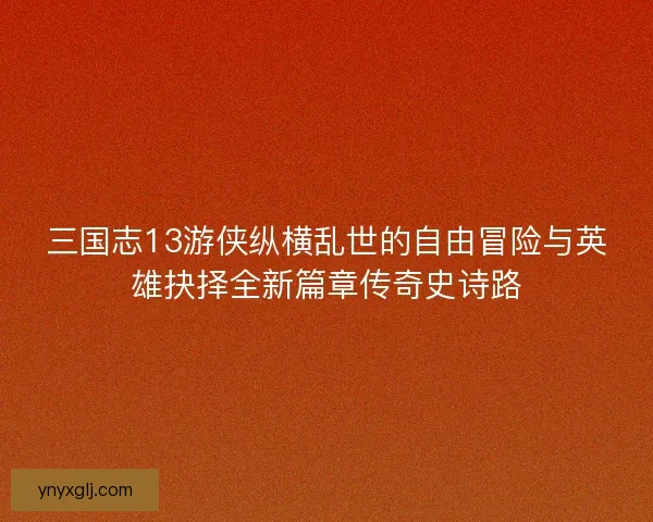三国志13游侠纵横乱世的自由冒险与英雄抉择全新篇章传奇史诗路