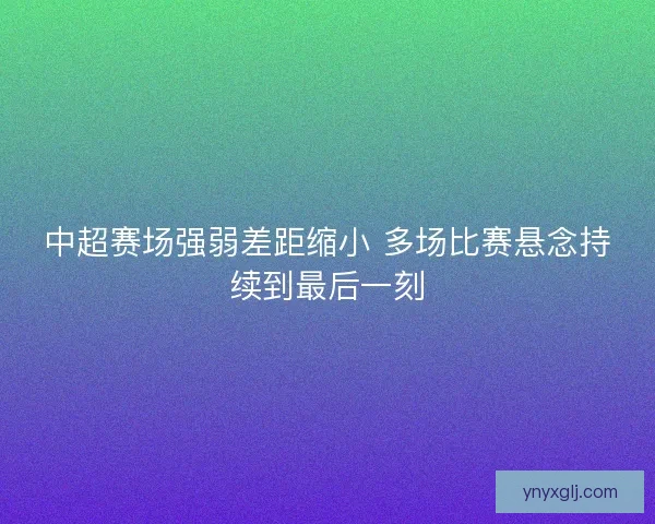 中超赛场强弱差距缩小 多场比赛悬念持续到最后一刻