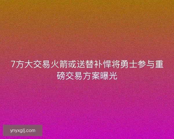 7方大交易火箭或送替补悍将勇士参与重磅交易方案曝光